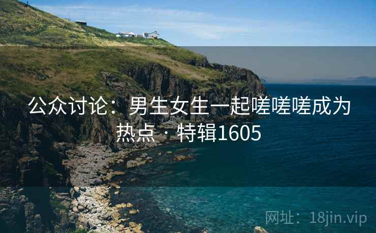 公众讨论：男生女生一起嗟嗟嗟成为热点 · 特辑1605