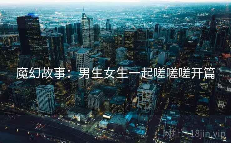 魔幻故事：男生女生一起嗟嗟嗟开篇