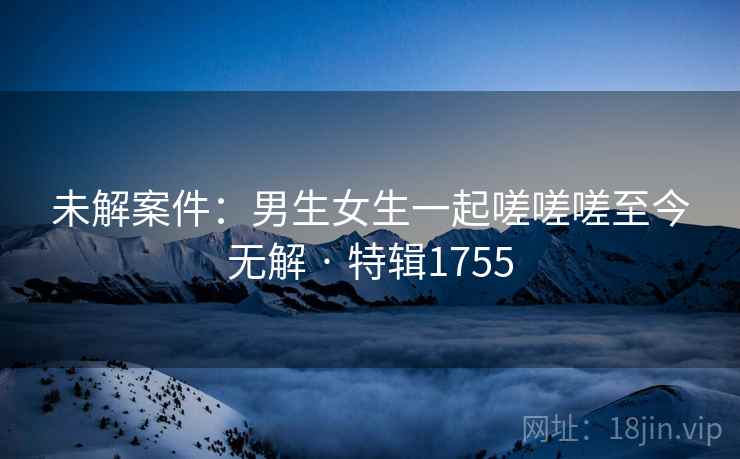未解案件:男生女生一起嗟嗟嗟至今无解 · 特辑1755
