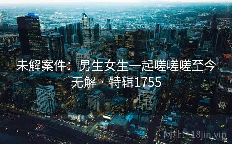 未解案件:男生女生一起嗟嗟嗟至今无解 · 特辑1755