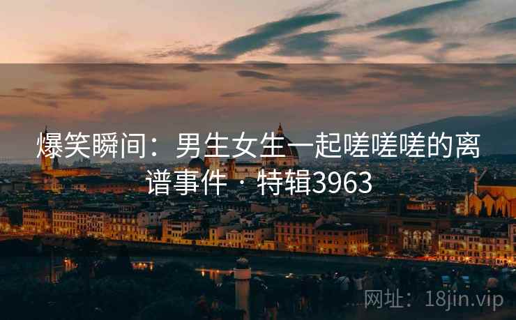 详细阅读:爆笑瞬间:男生女生一起嗟嗟嗟的离谱事件 · 特辑3963 爆笑瞬间:男生女生一起嗟嗟嗟的离谱事件 · 特辑3963