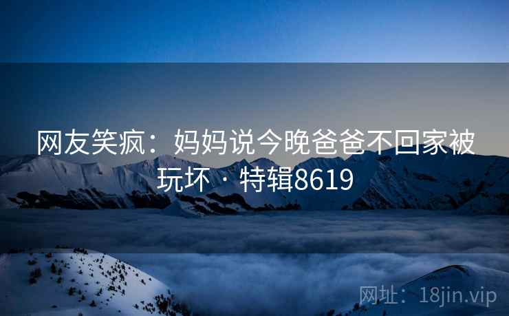 详细阅读:网友笑疯:妈妈说今晚爸爸不回家被玩坏 · 特辑8619 网友笑疯:妈妈说今晚爸爸不回家被玩坏 · 特辑8619